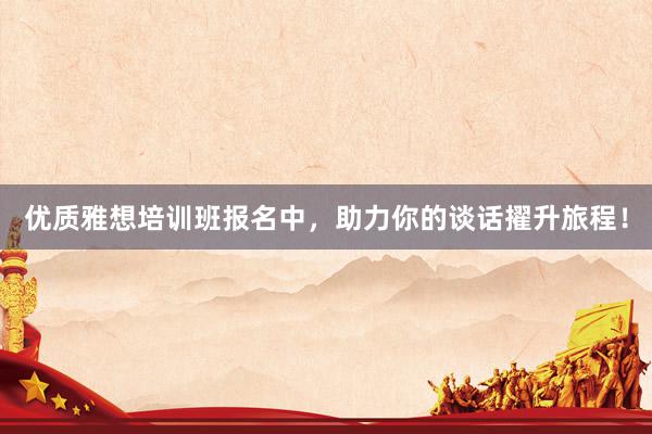 优质雅想培训班报名中，助力你的谈话擢升旅程！
