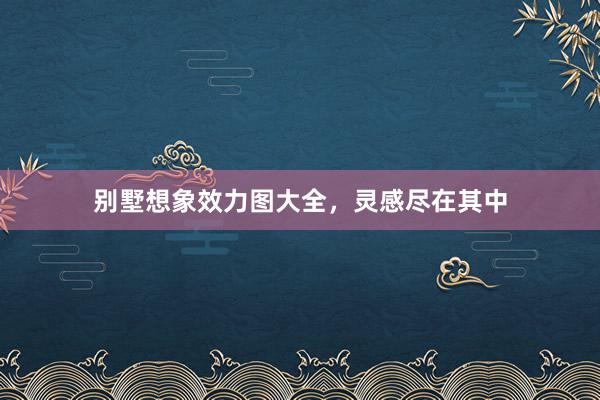 别墅想象效力图大全，灵感尽在其中