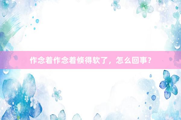作念着作念着倏得软了，怎么回事？